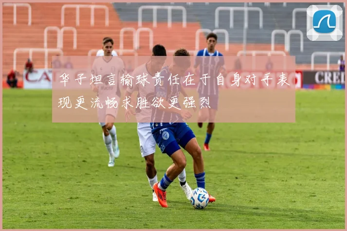 华子坦言输球责任在于自身对手表现更流畅求胜欲更强烈