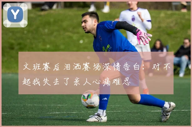 文班赛后泪洒赛场深情告白：对不起我失去了亲人心痛难忍