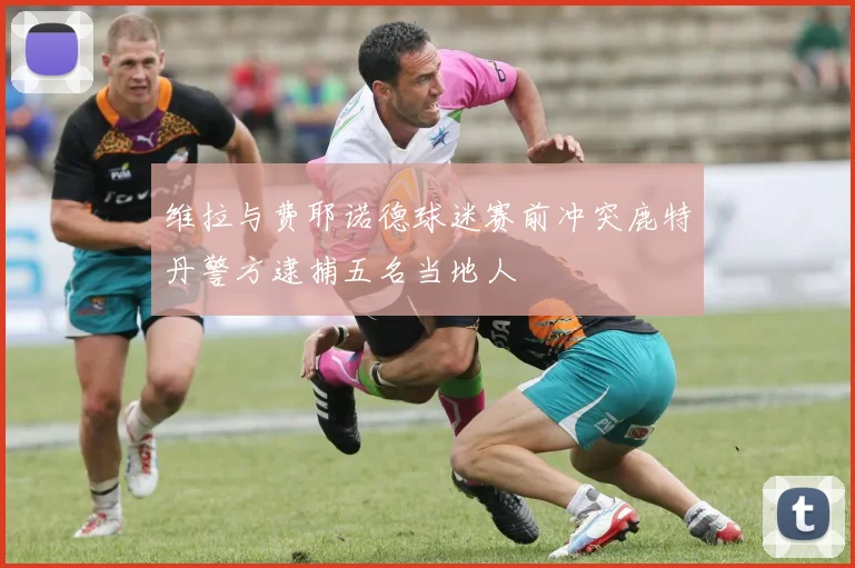 维拉与费耶诺德球迷赛前冲突鹿特丹警方逮捕五名当地人
