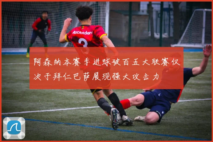 阿森纳本赛季进球破百五大联赛仅次于拜仁巴萨展现强大攻击力