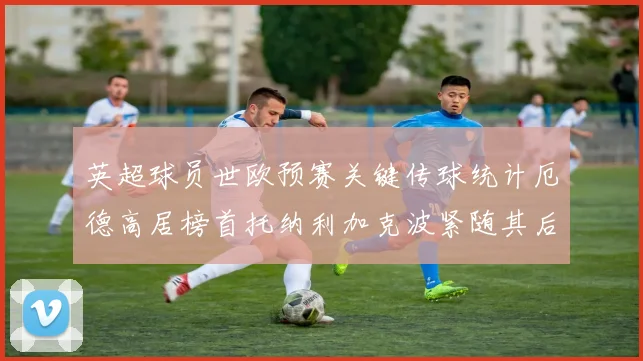英超球员世欧预赛关键传球统计厄德高居榜首托纳利加克波紧随其后