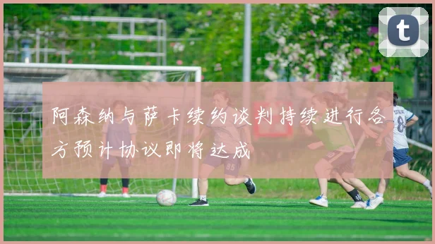阿森纳与萨卡续约谈判持续进行各方预计协议即将达成