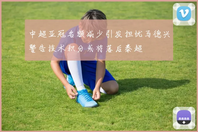 中超亚冠名额减少引发担忧马德兴警告技术积分或将落后泰超