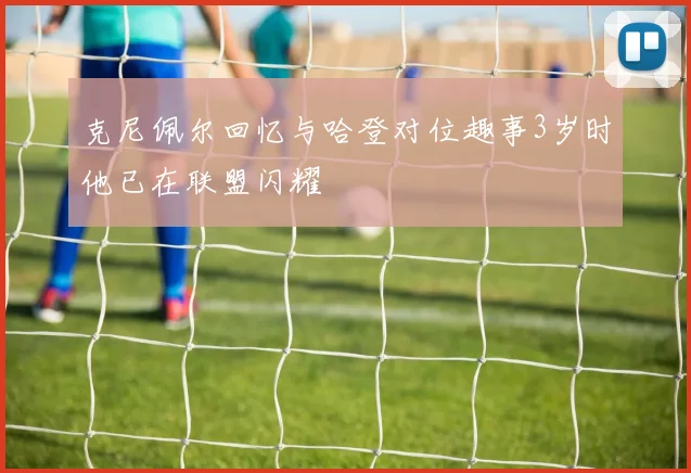 克尼佩尔回忆与哈登对位趣事3岁时他已在联盟闪耀