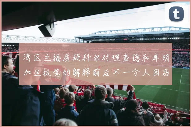 湾区主播质疑科尔对理查德和库明加坐板凳的解释前后不一令人困惑