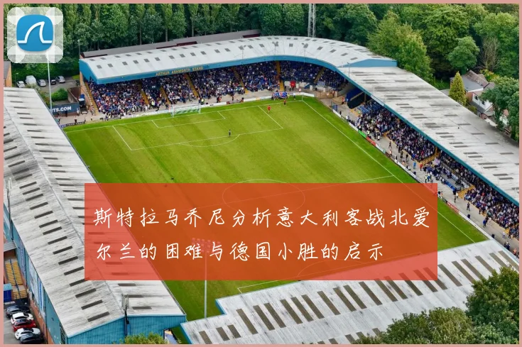 斯特拉马乔尼分析意大利客战北爱尔兰的困难与德国小胜的启示
