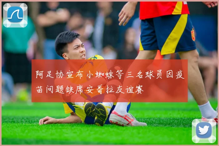 阿足协宣布小蜘蛛等三名球员因疫苗问题缺席安哥拉友谊赛