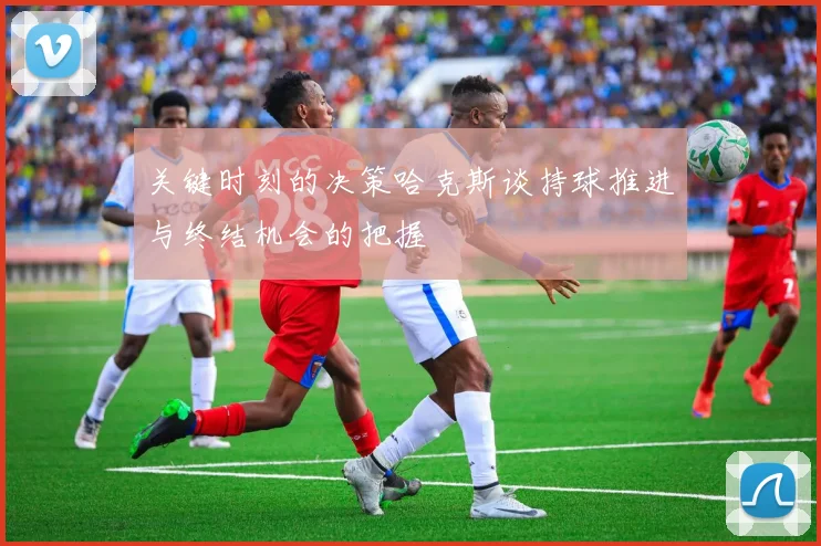 关键时刻的决策哈克斯谈持球推进与终结机会的把握