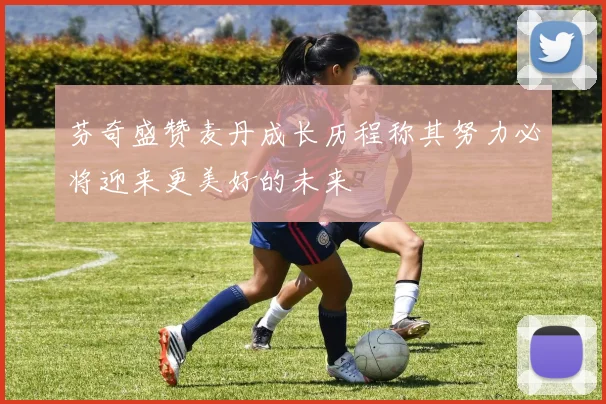 芬奇盛赞麦丹成长历程称其努力必将迎来更美好的未来