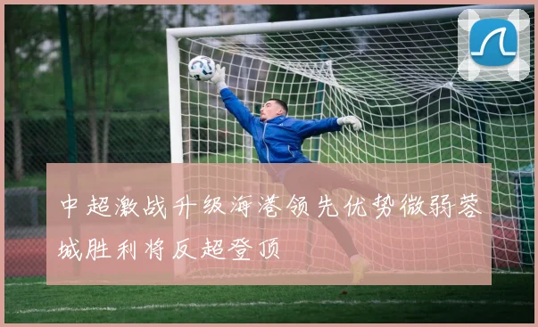 中超激战升级海港领先优势微弱蓉城胜利将反超登顶