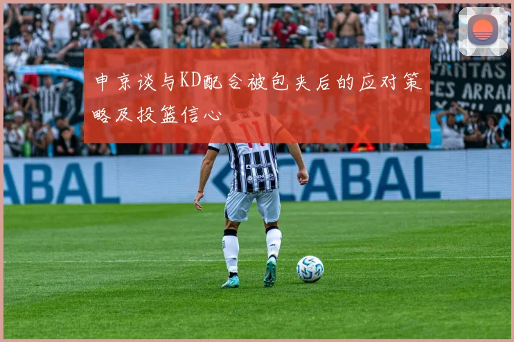 申京谈与KD配合被包夹后的应对策略及投篮信心