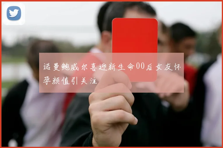 诺曼鲍威尔喜迎新生命00后女友怀孕颜值引关注