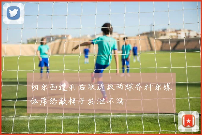 切尔西遭利兹联连扳两球乔科尔媒体席怒敲椅子发泄不满
