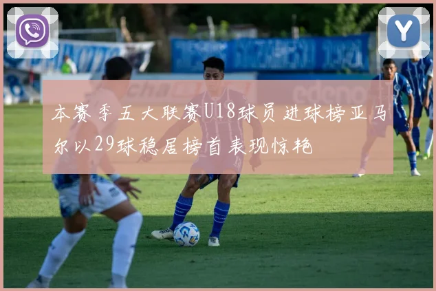本赛季五大联赛U18球员进球榜亚马尔以29球稳居榜首表现惊艳