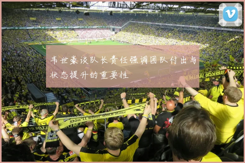 韦世豪谈队长责任强调团队付出与状态提升的重要性