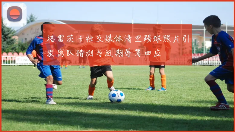 格雷茨卡社交媒体清空踢球照片引发离队猜测与近期辱骂回应