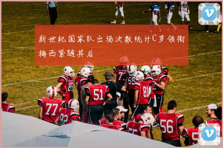 新世纪国家队出场次数统计C罗领衔梅西紧随其后