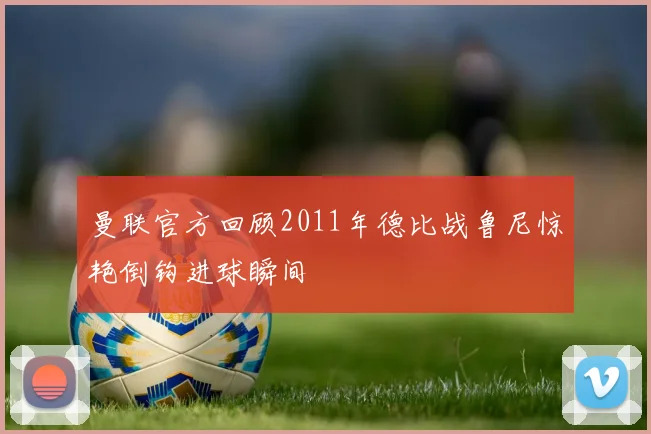 曼联官方回顾2011年德比战鲁尼惊艳倒钩进球瞬间