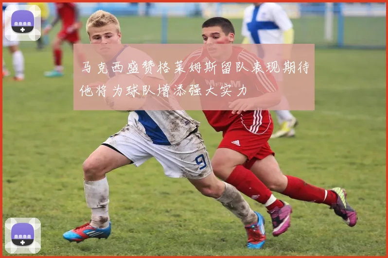马克西盛赞格莱姆斯留队表现期待他将为球队增添强大实力
