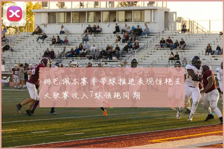 姆巴佩本赛季带球推进表现惊艳五大联赛攻入7球领跑同期