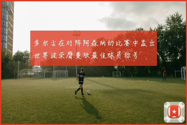 多尔古在对阵阿森纳的比赛中轰出世界波荣膺曼联最佳球员称号