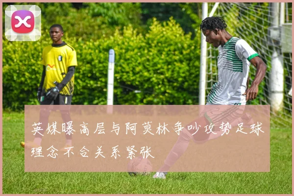 英媒曝高层与阿莫林争吵攻势足球理念不合关系紧张