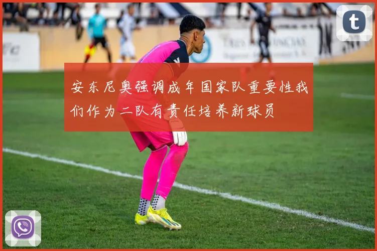 安东尼奥强调成年国家队重要性我们作为二队有责任培养新球员