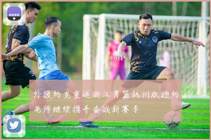 外援约克重返浙江男篮杭州欢迎约老师继续携手奋战新赛季
