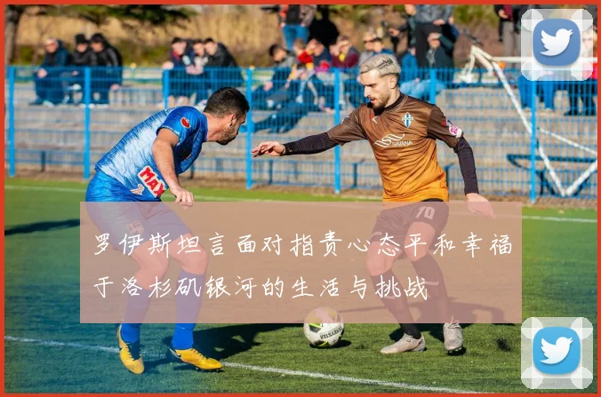 罗伊斯坦言面对指责心态平和幸福于洛杉矶银河的生活与挑战