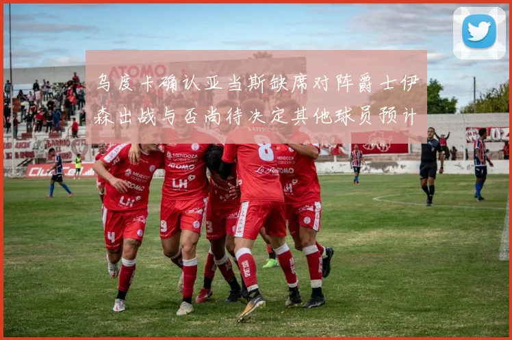 乌度卡确认亚当斯缺席对阵爵士伊森出战与否尚待决定其他球员预计均能参赛