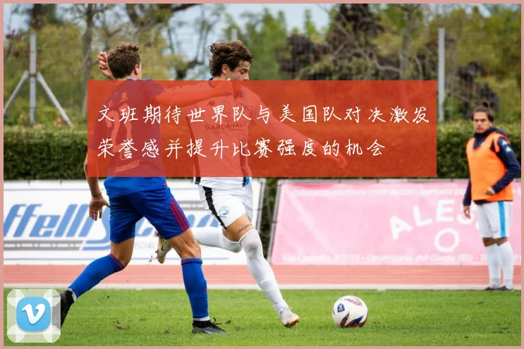 文班期待世界队与美国队对决激发荣誉感并提升比赛强度的机会