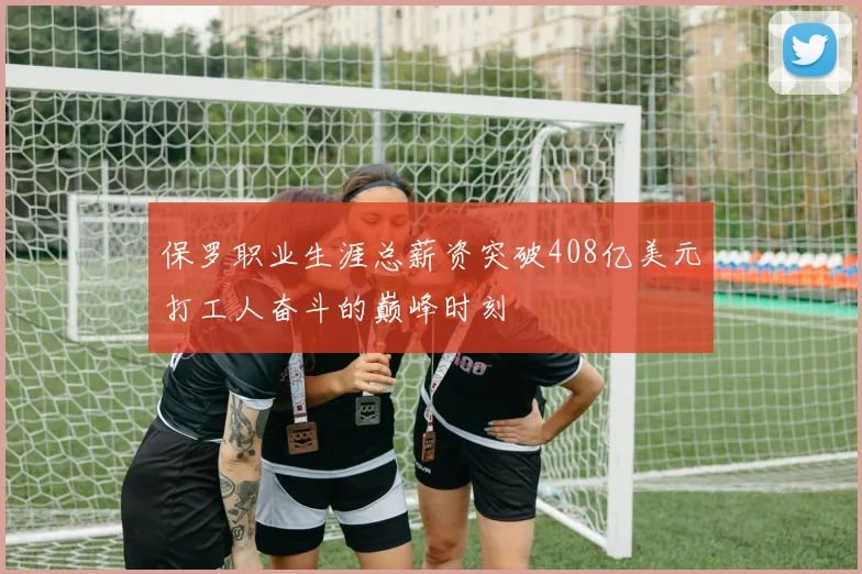 保罗职业生涯总薪资突破408亿美元打工人奋斗的巅峰时刻