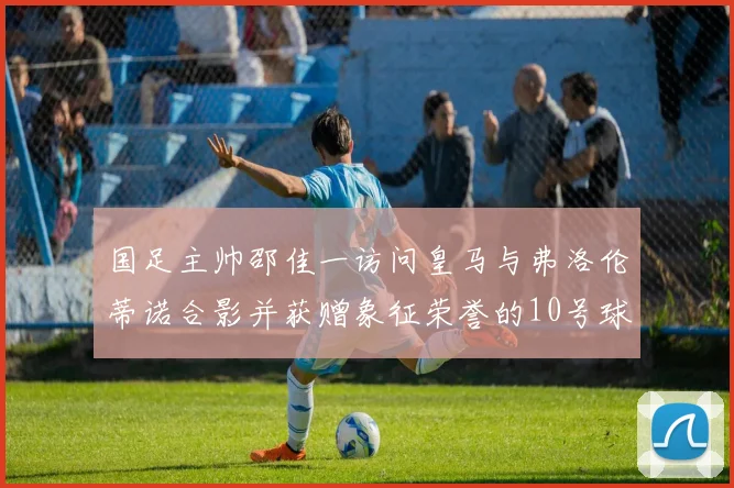 国足主帅邵佳一访问皇马与弗洛伦蒂诺合影并获赠象征荣誉的10号球衣